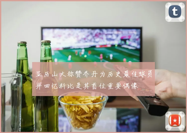 亚历山大称赞乔丹为历史最佳球员并回忆科比是其首位重要偶像