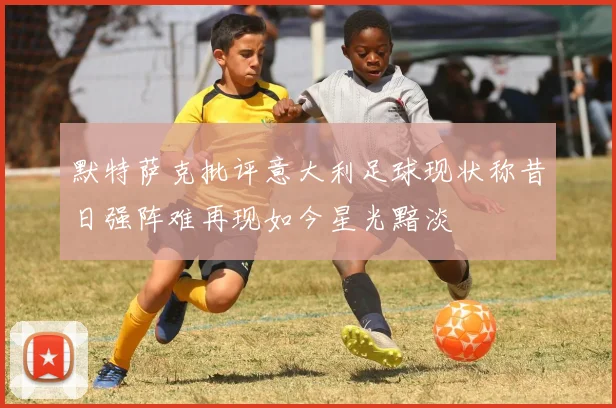 默特萨克批评意大利足球现状称昔日强阵难再现如今星光黯淡