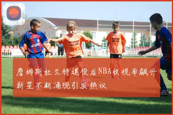 詹姆斯杜兰特退役后NBA收视率飙升新星不断涌现引发热议