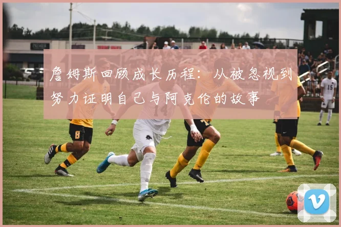 詹姆斯回顾成长历程：从被忽视到努力证明自己与阿克伦的故事