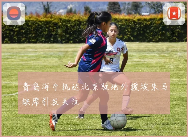 青岛海牛抵达北京驻地外援埃朱马缺席引发关注