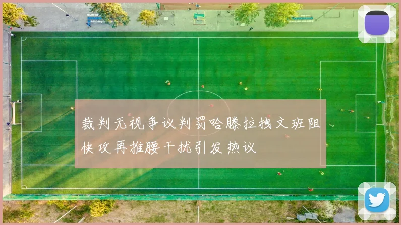 裁判无视争议判罚哈滕拉拽文班阻快攻再推腰干扰引发热议