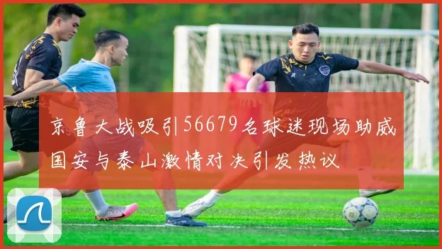 京鲁大战吸引56679名球迷现场助威国安与泰山激情对决引发热议