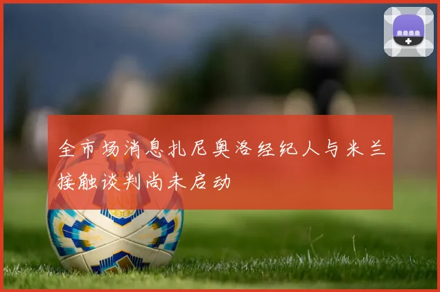 全市场消息扎尼奥洛经纪人与米兰接触谈判尚未启动
