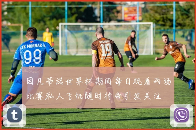 因凡蒂诺世界杯期间每日观看两场比赛私人飞机随时待命引发关注