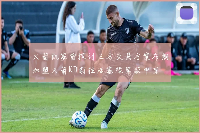 火箭凯塞曾探讨三方交易方案布朗加盟火箭KD前往活塞绿军获申京