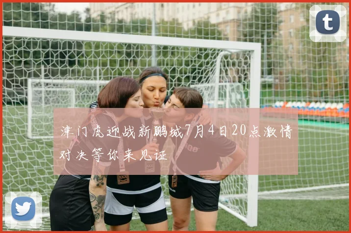 津门虎迎战新鹏城7月4日20点激情对决等你来见证