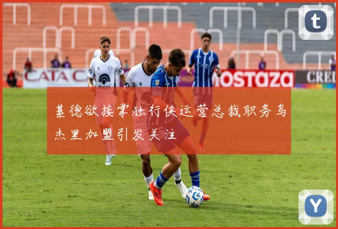 基德欲接掌独行侠运营总裁职务乌杰里加盟引发关注