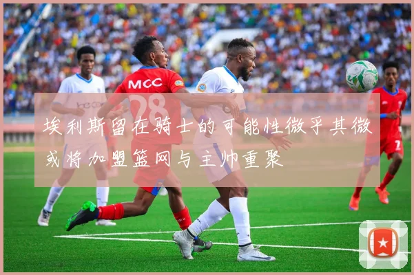 埃利斯留在骑士的可能性微乎其微或将加盟篮网与主帅重聚