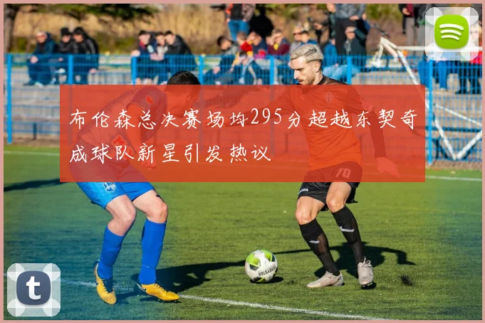 布伦森总决赛场均295分超越东契奇成球队新星引发热议